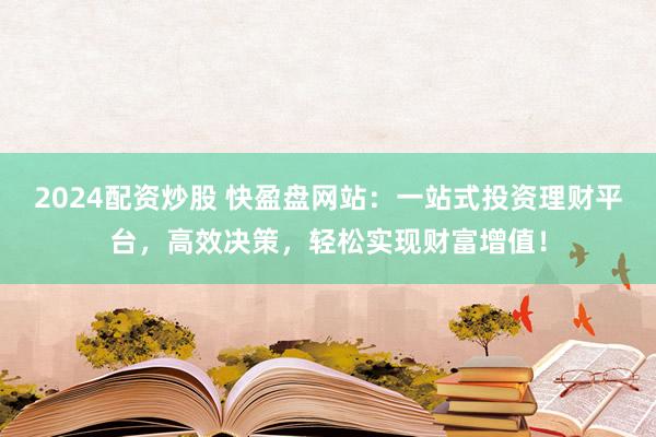 2024配资炒股 快盈盘网站：一站式投资理财平台，高效决策，轻松实现财富增值！