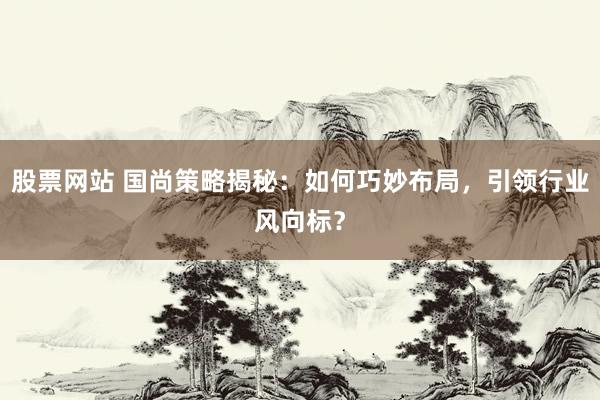 股票网站 国尚策略揭秘：如何巧妙布局，引领行业风向标？