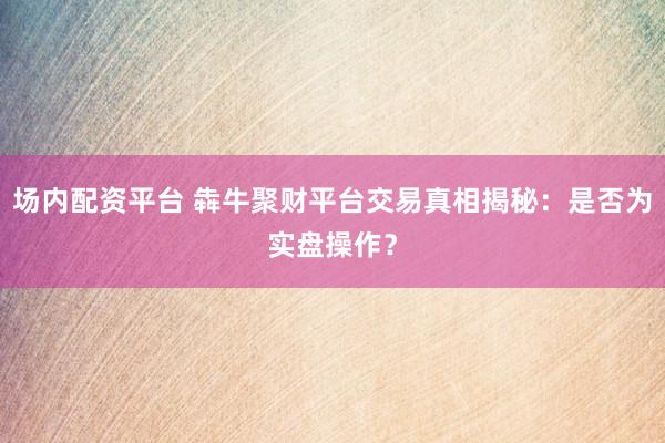 场内配资平台 犇牛聚财平台交易真相揭秘：是否为实盘操作？
