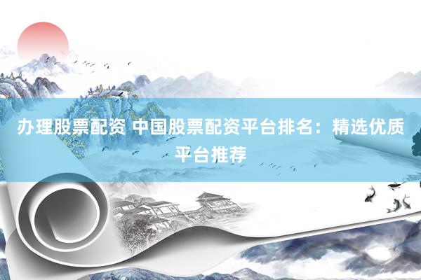 办理股票配资 中国股票配资平台排名：精选优质平台推荐