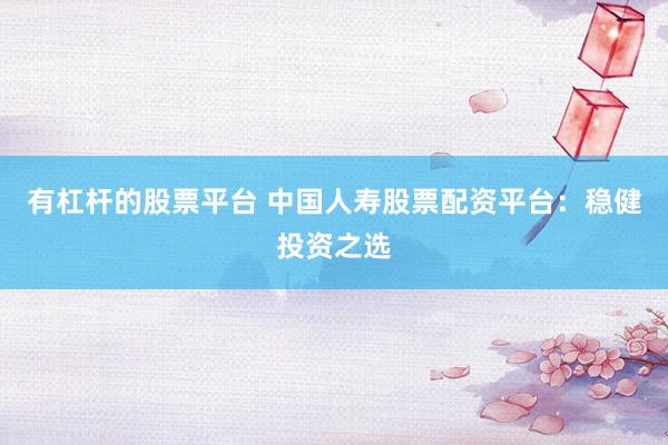 有杠杆的股票平台 中国人寿股票配资平台：稳健投资之选
