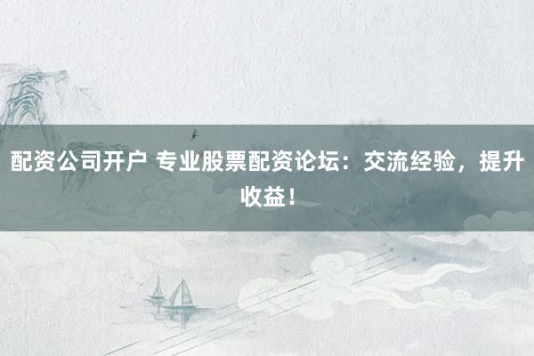 配资公司开户 专业股票配资论坛：交流经验，提升收益！