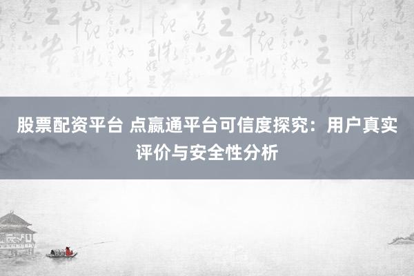 股票配资平台 点嬴通平台可信度探究：用户真实评价与安全性分析