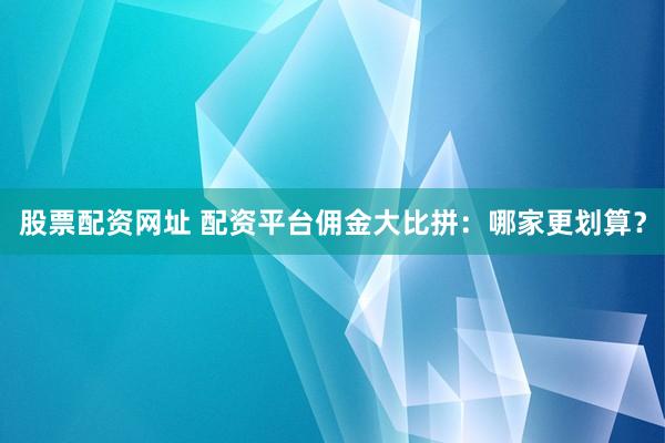 股票配资网址 配资平台佣金大比拼：哪家更划算？