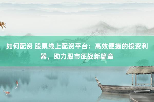 如何配资 股票线上配资平台：高效便捷的投资利器，助力股市征战新篇章