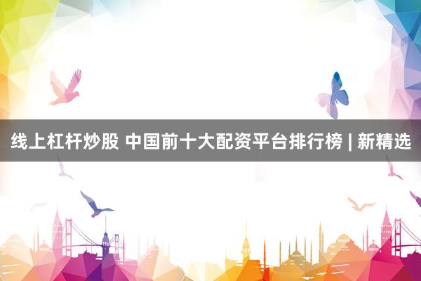 线上杠杆炒股 中国前十大配资平台排行榜 | 新精选