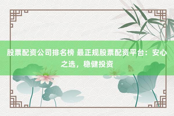 股票配资公司排名榜 最正规股票配资平台：安心之选，稳健投资