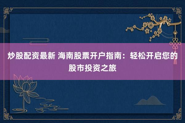 炒股配资最新 海南股票开户指南：轻松开启您的股市投资之旅
