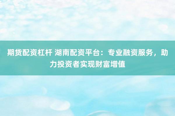 期货配资杠杆 湖南配资平台：专业融资服务，助力投资者实现财富增值