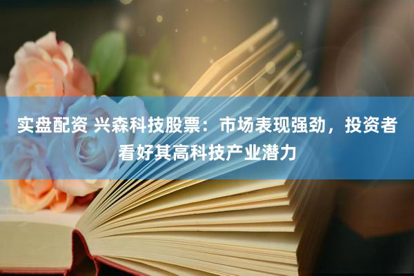 实盘配资 兴森科技股票：市场表现强劲，投资者看好其高科技产业潜力