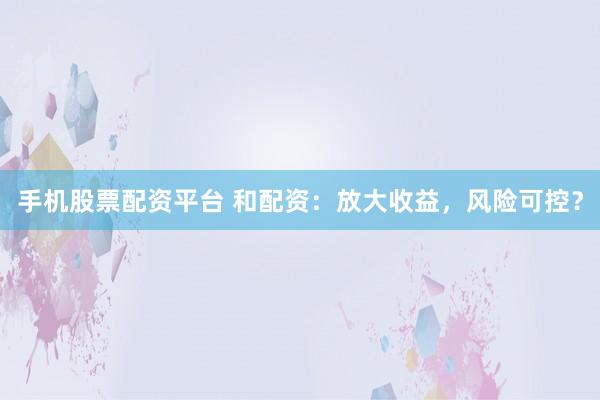 手机股票配资平台 和配资：放大收益，风险可控？