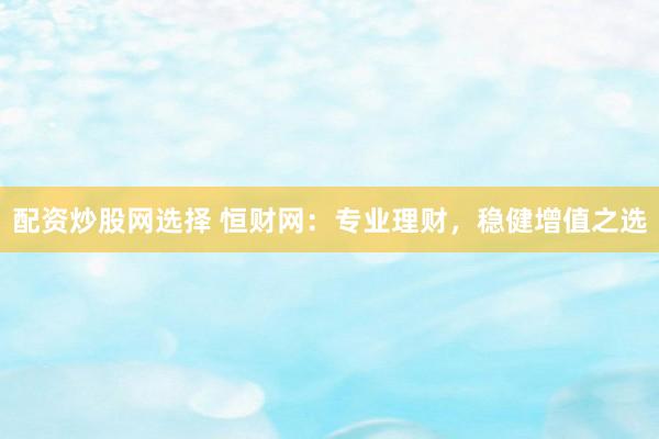 配资炒股网选择 恒财网：专业理财，稳健增值之选