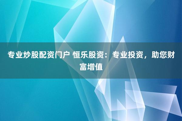 专业炒股配资门户 恒乐股资：专业投资，助您财富增值