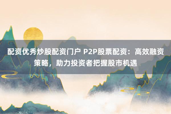 配资优秀炒股配资门户 P2P股票配资：高效融资策略，助力投资者把握股市机遇