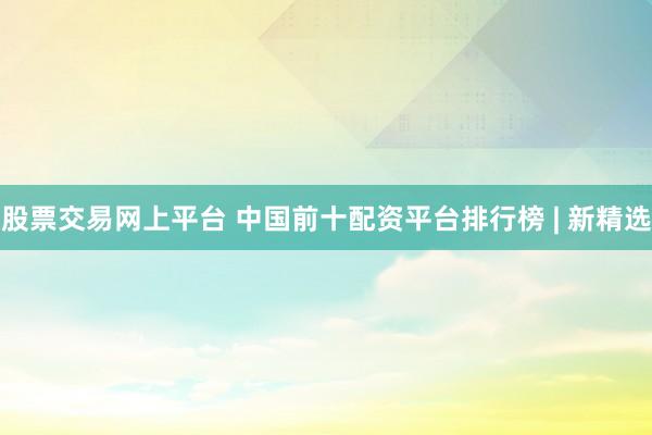 股票交易网上平台 中国前十配资平台排行榜 | 新精选