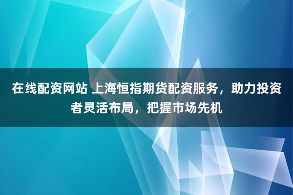 在线配资网站 上海恒指期货配资服务，助力投资者灵活布局，把握市场先机