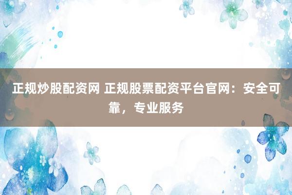 正规炒股配资网 正规股票配资平台官网：安全可靠，专业服务