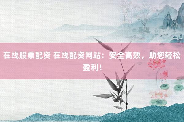 在线股票配资 在线配资网站：安全高效，助您轻松盈利！