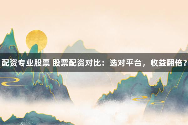 配资专业股票 股票配资对比：选对平台，收益翻倍？