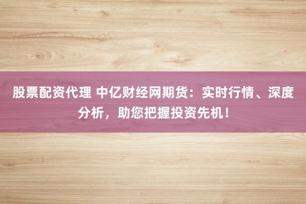 股票配资代理 中亿财经网期货：实时行情、深度分析，助您把握投资先机！