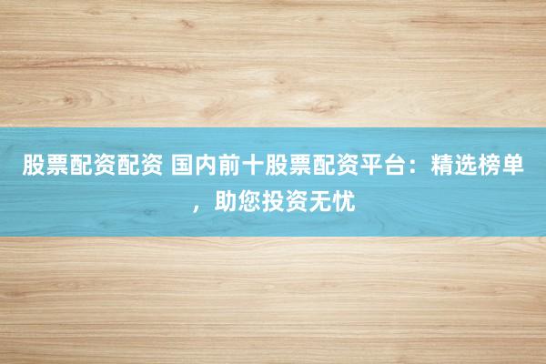 股票配资配资 国内前十股票配资平台：精选榜单，助您投资无忧
