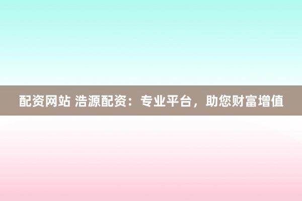 配资网站 浩源配资：专业平台，助您财富增值