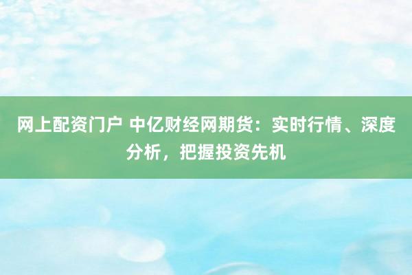 网上配资门户 中亿财经网期货：实时行情、深度分析，把握投资先机