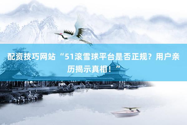 配资技巧网站 “51滚雪球平台是否正规？用户亲历揭示真相！”