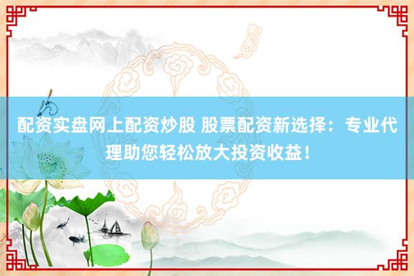 配资实盘网上配资炒股 股票配资新选择：专业代理助您轻松放大投资收益！