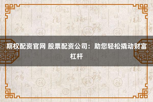 期权配资官网 股票配资公司：助您轻松撬动财富杠杆