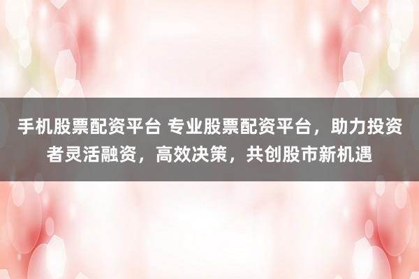 手机股票配资平台 专业股票配资平台，助力投资者灵活融资，高效决策，共创股市新机遇