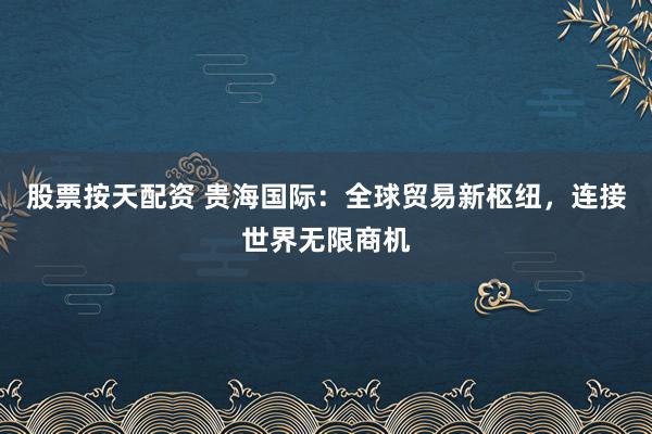 股票按天配资 贵海国际：全球贸易新枢纽，连接世界无限商机