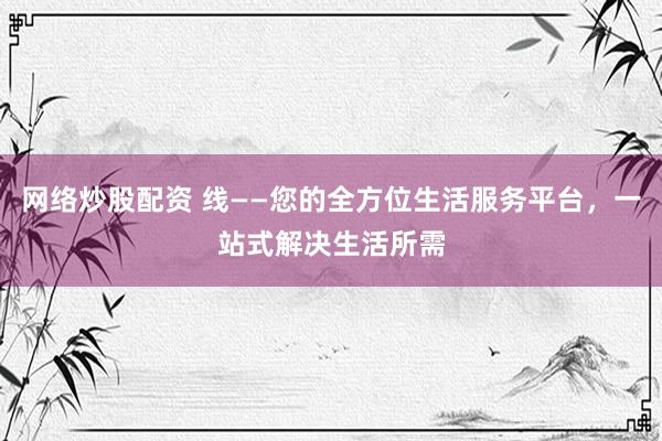 网络炒股配资 线——您的全方位生活服务平台，一站式解决生活所需
