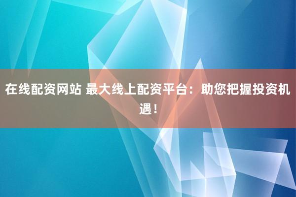 在线配资网站 最大线上配资平台：助您把握投资机遇！