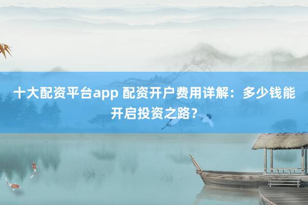 十大配资平台app 配资开户费用详解：多少钱能开启投资之路？