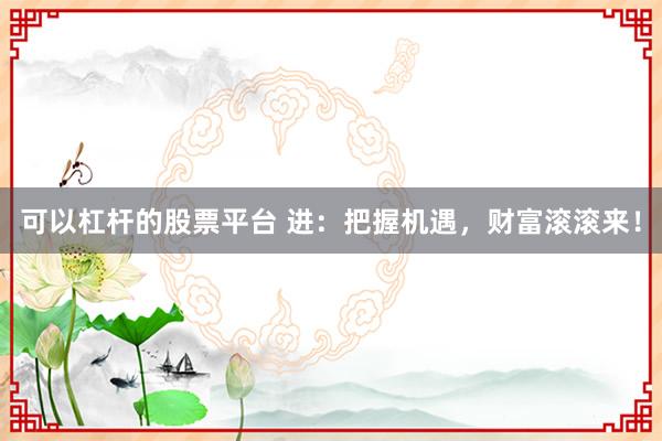 可以杠杆的股票平台 进：把握机遇，财富滚滚来！