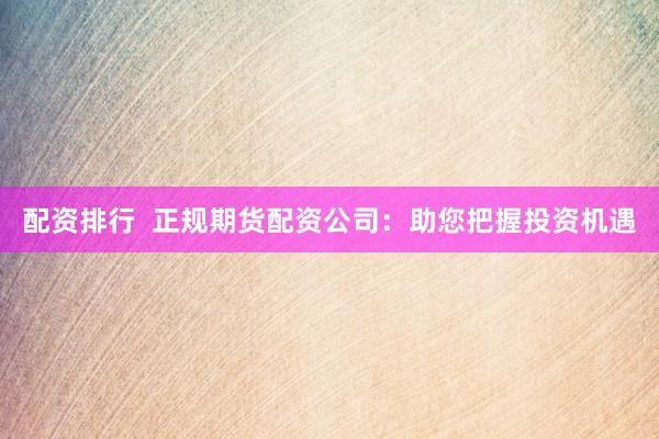 配资排行  正规期货配资公司：助您把握投资机遇