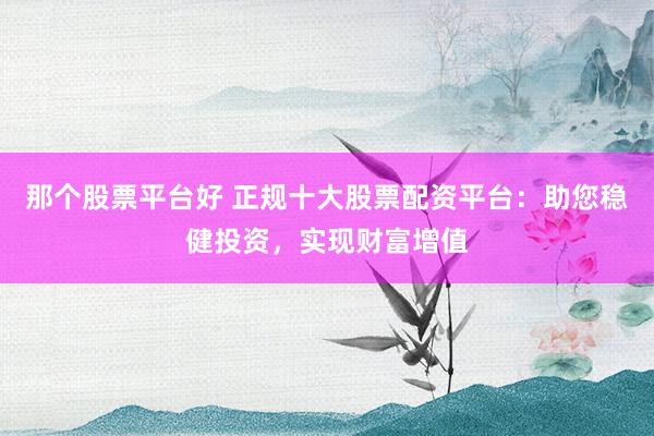 那个股票平台好 正规十大股票配资平台：助您稳健投资，实现财富增值