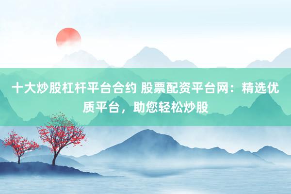 十大炒股杠杆平台合约 股票配资平台网：精选优质平台，助您轻松炒股