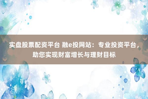 实盘股票配资平台 融e投网站：专业投资平台，助您实现财富增长与理财目标