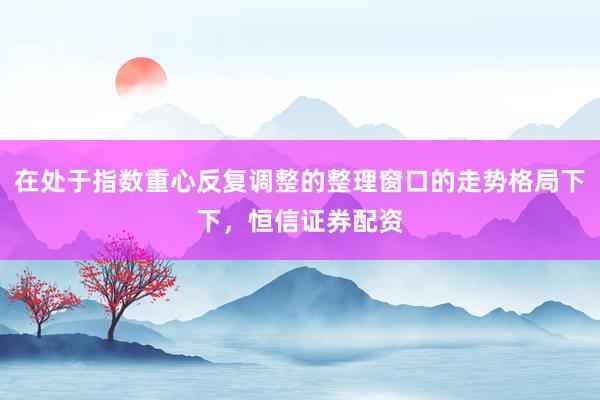 在处于指数重心反复调整的整理窗口的走势格局下下，恒信证券配资