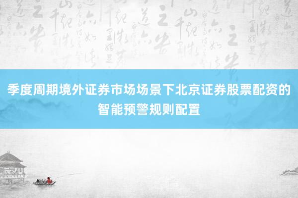 季度周期境外证券市场场景下北京证券股票配资的智能预警规则配置