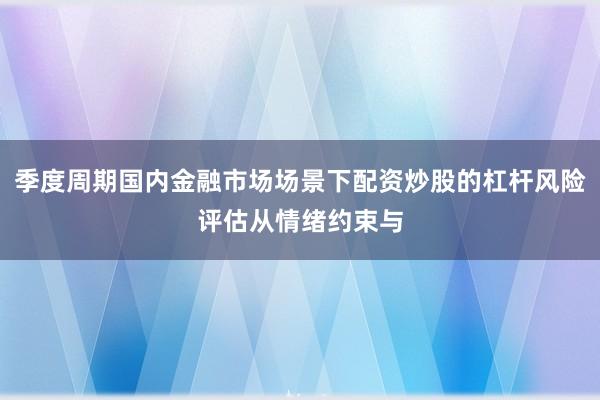 季度周期国内金融市场场景下配资炒股的杠杆风险评估从情绪约束与