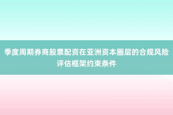 季度周期券商股票配资在亚洲资本圈层的合规风险评估框架约束条件