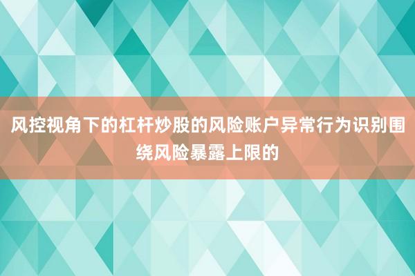 风控视角下的杠杆炒股的风险账户异常行为识别围绕风险暴露上限的