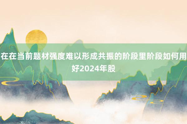 在在当前题材强度难以形成共振的阶段里阶段如何用好2024年股