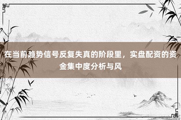 在当前趋势信号反复失真的阶段里，实盘配资的资金集中度分析与风