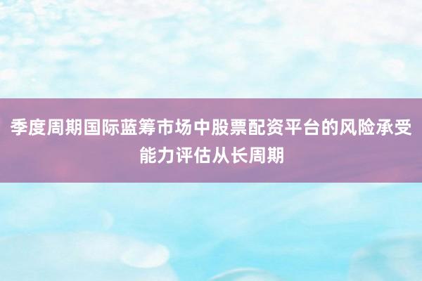 季度周期国际蓝筹市场中股票配资平台的风险承受能力评估从长周期