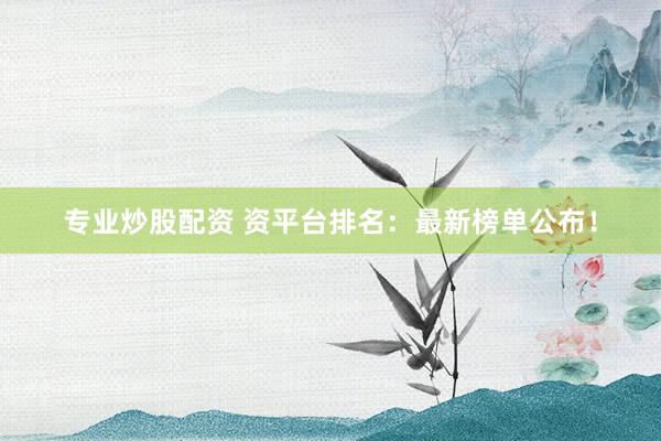 专业炒股配资 资平台排名：最新榜单公布！
