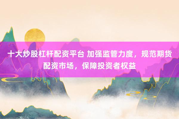 十大炒股杠杆配资平台 加强监管力度，规范期货配资市场，保障投资者权益